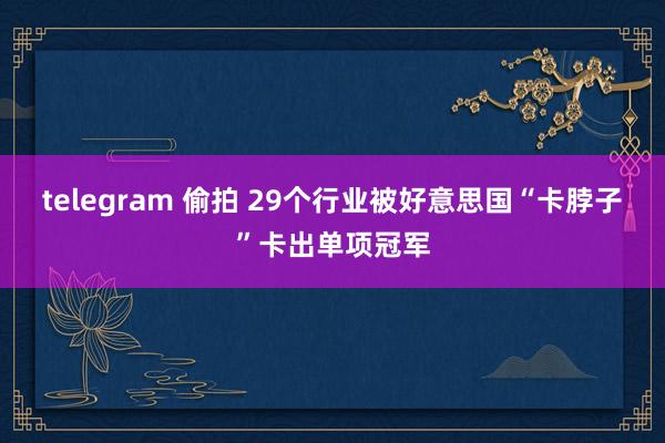telegram 偷拍 29个行业被好意思国“卡脖子”卡出单项冠军