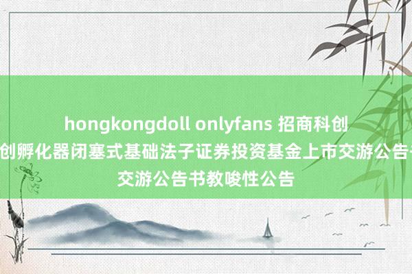 hongkongdoll onlyfans 招商科创: 对于招商科创孵化器闭塞式基础法子证券投资基金上市交游公告书教唆性公告