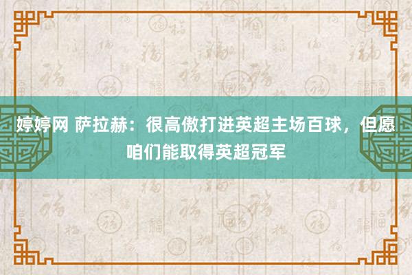 婷婷网 萨拉赫：很高傲打进英超主场百球，但愿咱们能取得英超冠军