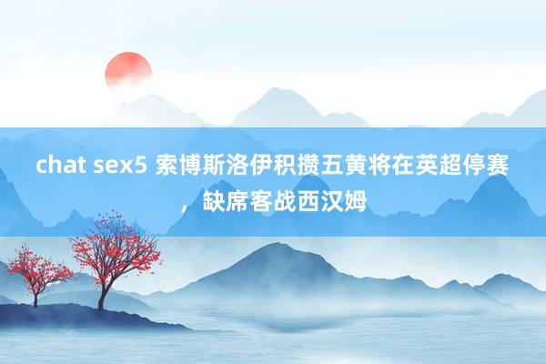 chat sex5 索博斯洛伊积攒五黄将在英超停赛，缺席客战西汉姆