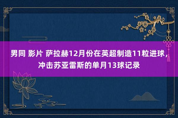 男同 影片 萨拉赫12月份在英超制造11粒进球，冲击苏亚雷斯的单月13球记录