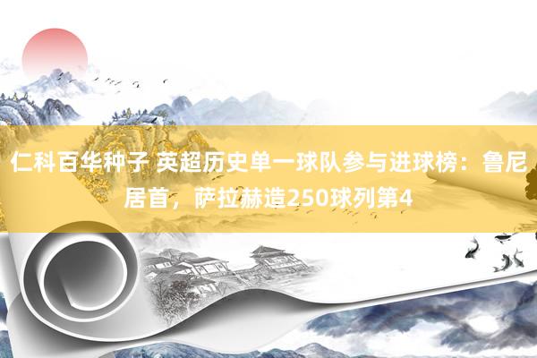 仁科百华种子 英超历史单一球队参与进球榜：鲁尼居首，萨拉赫造250球列第4