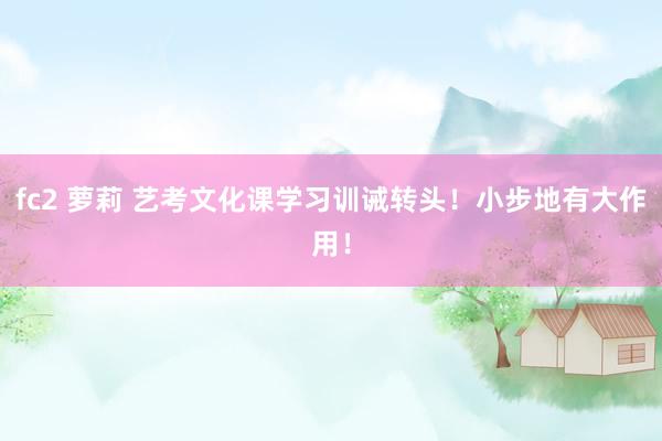 fc2 萝莉 艺考文化课学习训诫转头！小步地有大作用！