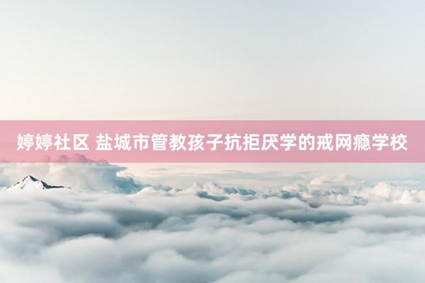 婷婷社区 盐城市管教孩子抗拒厌学的戒网瘾学校