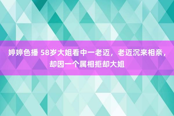 婷婷色播 58岁大姐看中一老迈，老迈沉来相亲，却因一个属相拒却大姐