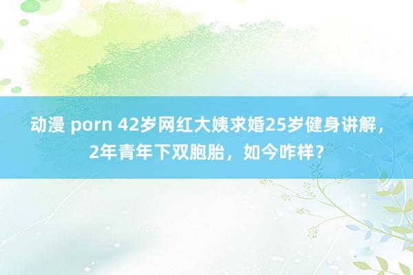 动漫 porn 42岁网红大姨求婚25岁健身讲解，2年青年下双胞胎，如今咋样？