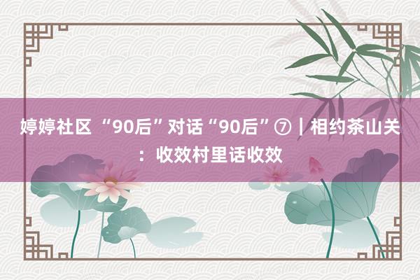 婷婷社区 “90后”对话“90后”⑦｜相约茶山关：收效村里话收效