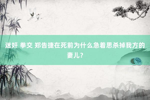 迷奸 拳交 郑告捷在死前为什么急着思杀掉我方的妻儿？