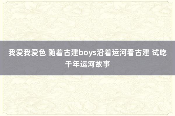 我爱我爱色 随着古建boys沿着运河看古建 试吃千年运河故事
