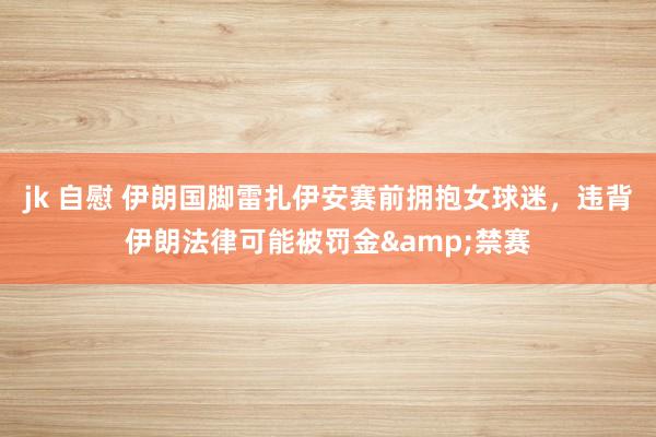 jk 自慰 伊朗国脚雷扎伊安赛前拥抱女球迷，违背伊朗法律可能被罚金&禁赛