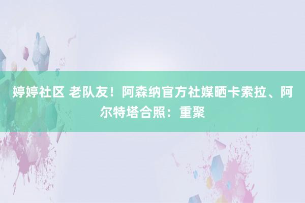 婷婷社区 老队友！阿森纳官方社媒晒卡索拉、阿尔特塔合照：重聚