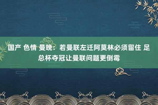 国产 色情 曼晚：若曼联左迁阿莫林必须留住 足总杯夺冠让曼联问题更倒霉