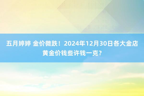 五月婷婷 金价微跌！2024年12月30日各大金店黄金价钱些许钱一克？