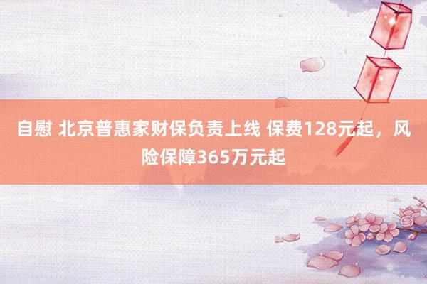 自慰 北京普惠家财保负责上线 保费128元起，风险保障365万元起