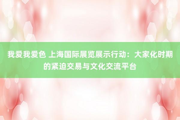 我爱我爱色 上海国际展览展示行动：大家化时期的紧迫交易与文化交流平台