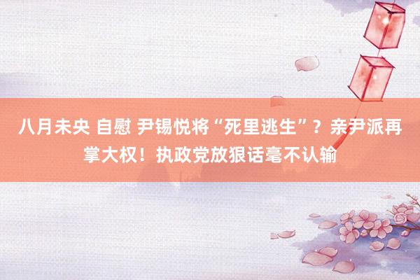 八月未央 自慰 尹锡悦将“死里逃生”？亲尹派再掌大权！执政党放狠话毫不认输