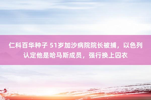 仁科百华种子 51岁加沙病院院长被捕，以色列认定他是哈马斯成员，强行换上囚衣