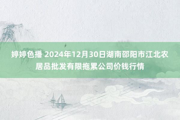 婷婷色播 2024年12月30日湖南邵阳市江北农居品批发有限拖累公司价钱行情
