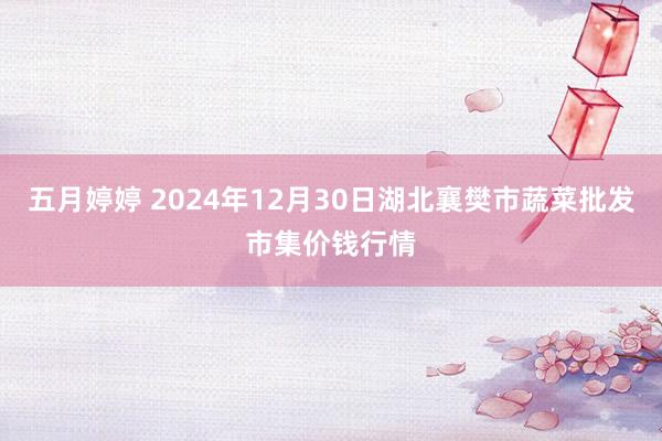 五月婷婷 2024年12月30日湖北襄樊市蔬菜批发市集价钱行情