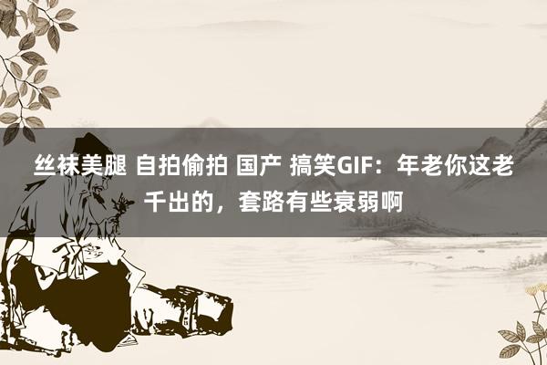 丝袜美腿 自拍偷拍 国产 搞笑GIF：年老你这老千出的，套路有些衰弱啊