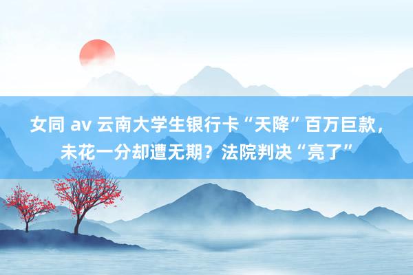 女同 av 云南大学生银行卡“天降”百万巨款，未花一分却遭无期？法院判决“亮了”