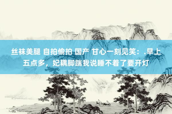 丝袜美腿 自拍偷拍 国产 甘心一刻见笑：.早上五点多，妃耦脚踹我说睡不着了要开灯