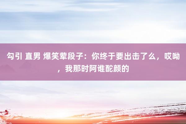 勾引 直男 爆笑荤段子：你终于要出击了么，哎呦，我那时阿谁酡颜的