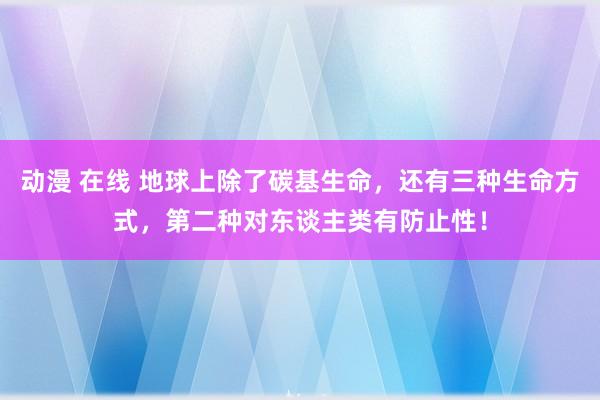 动漫 在线 地球上除了碳基生命，还有三种生命方式，第二种对东谈主类有防止性！