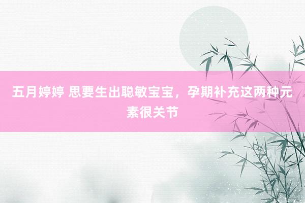 五月婷婷 思要生出聪敏宝宝，孕期补充这两种元素很关节