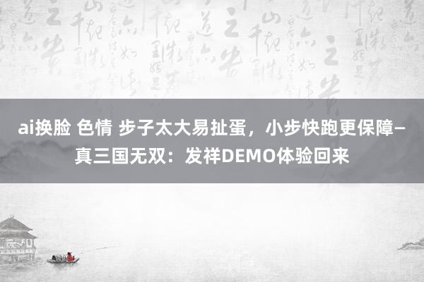ai换脸 色情 步子太大易扯蛋，小步快跑更保障—真三国无双：发祥DEMO体验回来