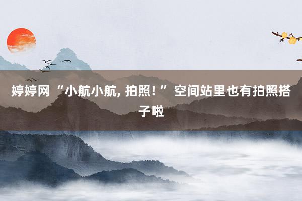 婷婷网 “小航小航, 拍照! ” 空间站里也有拍照搭子啦
