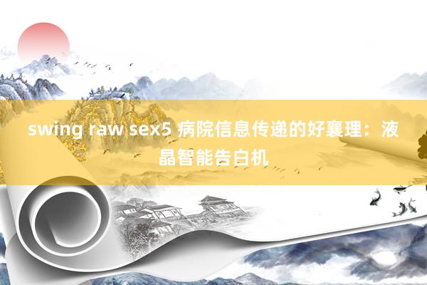 swing raw sex5 病院信息传递的好襄理：液晶智能告白机