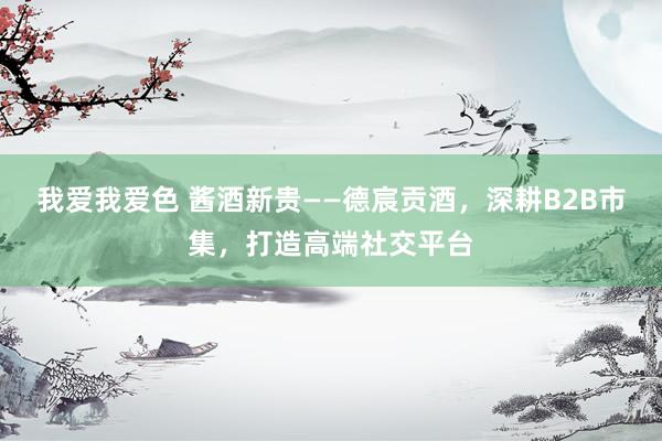 我爱我爱色 酱酒新贵——德宸贡酒，深耕B2B市集，打造高端社交平台