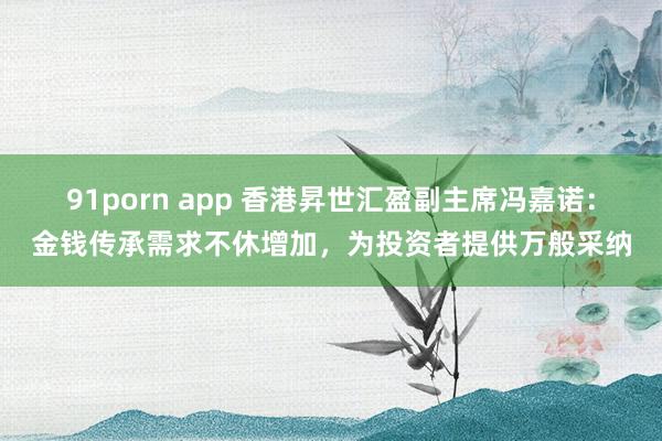 91porn app 香港昇世汇盈副主席冯嘉诺：金钱传承需求不休增加，为投资者提供万般采纳
