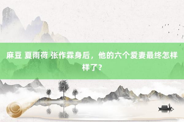 麻豆 夏雨荷 张作霖身后，他的六个爱妻最终怎样样了？