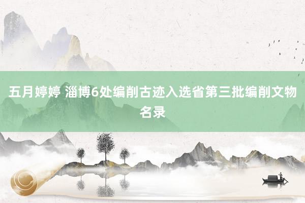 五月婷婷 淄博6处编削古迹入选省第三批编削文物名录