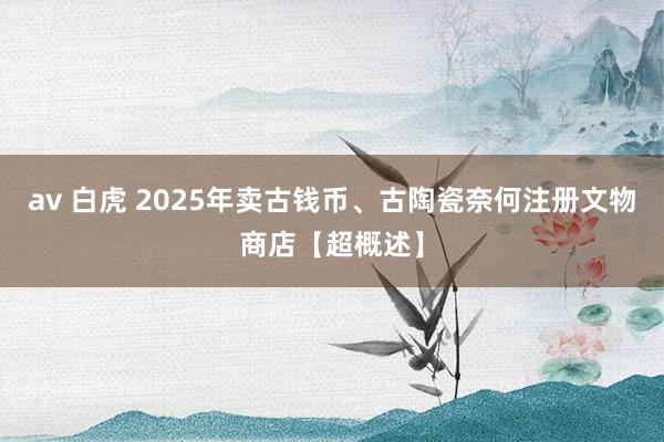 av 白虎 2025年卖古钱币、古陶瓷奈何注册文物商店【超概述】