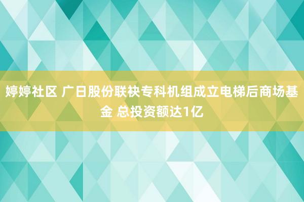 婷婷社区 广日股份联袂专科机组成立电梯后商场基金 总投资额达1亿