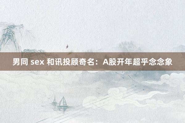 男同 sex 和讯投顾奇名：A股开年超乎念念象