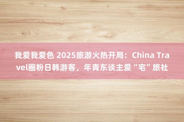 我爱我爱色 2025旅游火热开局：China Travel圈粉日韩游客，年青东谈主爱“宅”旅社