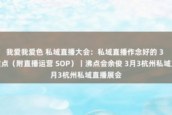 我爱我爱色 私域直播大会：私域直播作念好的 3 个要道重点（附直播运营 SOP）丨沸点会余俊 3月3杭州私域直播展会