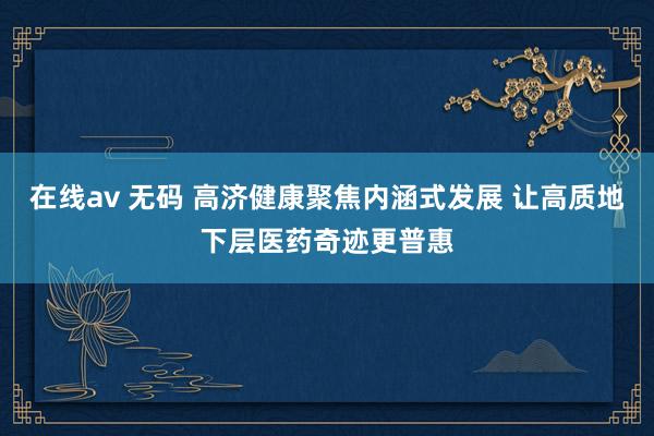 在线av 无码 高济健康聚焦内涵式发展 让高质地下层医药奇迹更普惠
