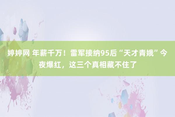 婷婷网 年薪千万！雷军接纳95后“天才青娥”今夜爆红，这三个真相藏不住了