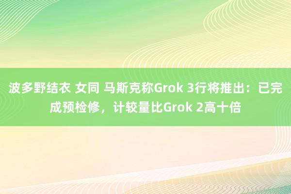 波多野结衣 女同 马斯克称Grok 3行将推出：已完成预检修，计较量比Grok 2高十倍