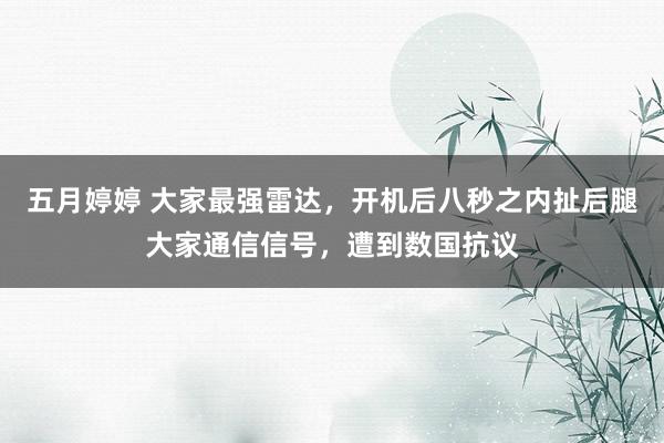 五月婷婷 大家最强雷达，开机后八秒之内扯后腿大家通信信号，遭到数国抗议