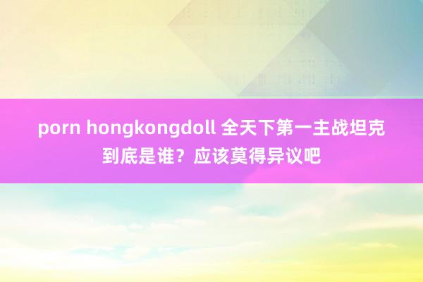 porn hongkongdoll 全天下第一主战坦克到底是谁？应该莫得异议吧