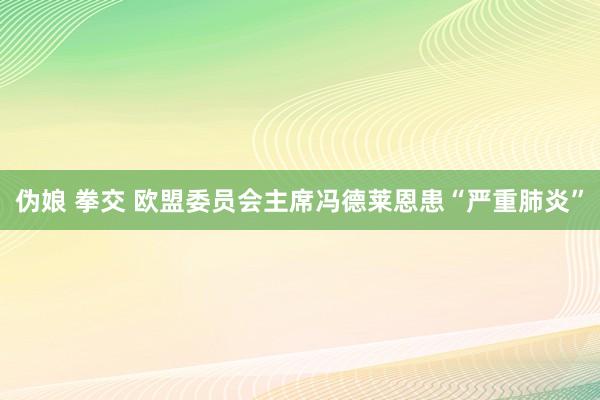 伪娘 拳交 欧盟委员会主席冯德莱恩患“严重肺炎”