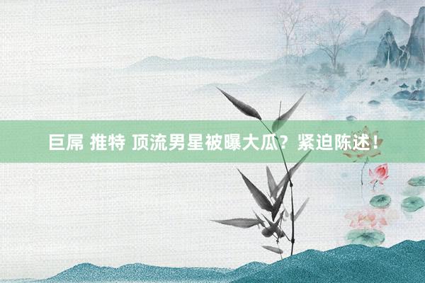 巨屌 推特 顶流男星被曝大瓜？紧迫陈述！