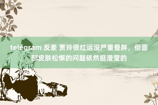 telegram 反差 贾玲很红运没严重叠胖，但面部皮肤松懈的问题依然挺澄莹的