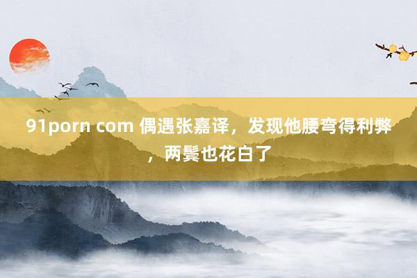 91porn com 偶遇张嘉译，发现他腰弯得利弊，两鬓也花白了